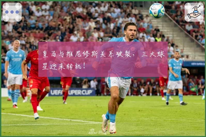 皇马与维尼修斯关系破裂，三大球星迎来转机！