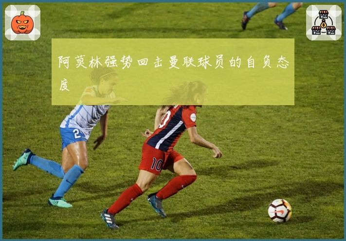 阿莫林强势回击曼联球员的自负态度