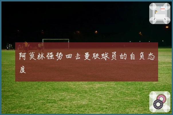 阿莫林强势回击曼联球员的自负态度