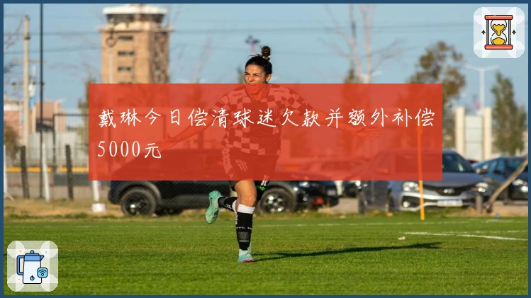 戴琳今日偿清球迷欠款并额外补偿5000元